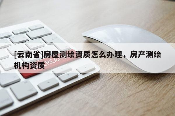 [云南省]房屋測(cè)繪資質(zhì)怎么辦理，房產(chǎn)測(cè)繪機(jī)構(gòu)資質(zhì)