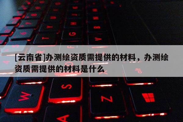 [云南省]辦測繪資質(zhì)需提供的材料，辦測繪資質(zhì)需提供的材料是什么