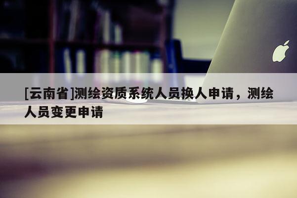 [云南省]測繪資質(zhì)系統(tǒng)人員換人申請(qǐng)，測繪人員變更申請(qǐng)