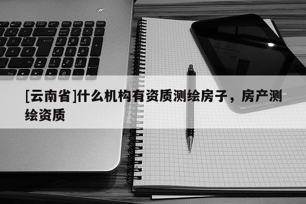 [云南省]什么機(jī)構(gòu)有資質(zhì)測繪房子，房產(chǎn)測繪資質(zhì)