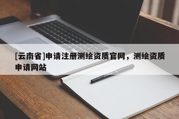 [云南省]申請(qǐng)注冊(cè)測(cè)繪資質(zhì)官網(wǎng)，測(cè)繪資質(zhì)申請(qǐng)網(wǎng)站