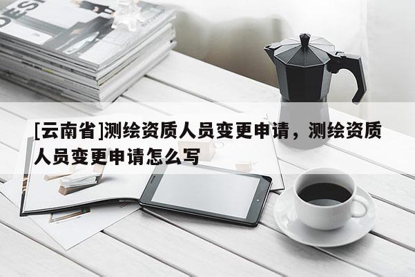 [云南省]測繪資質(zhì)人員變更申請，測繪資質(zhì)人員變更申請怎么寫