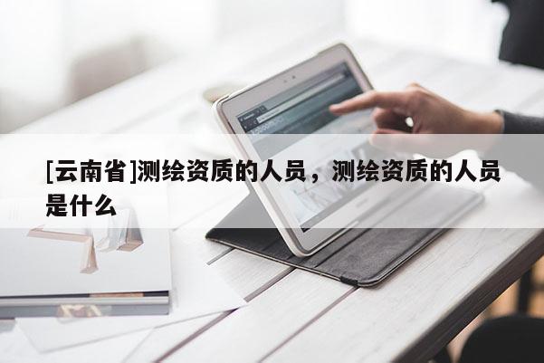 [云南省]測(cè)繪資質(zhì)的人員，測(cè)繪資質(zhì)的人員是什么
