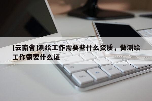 [云南省]測(cè)繪工作需要些什么資質(zhì)，做測(cè)繪工作需要什么證