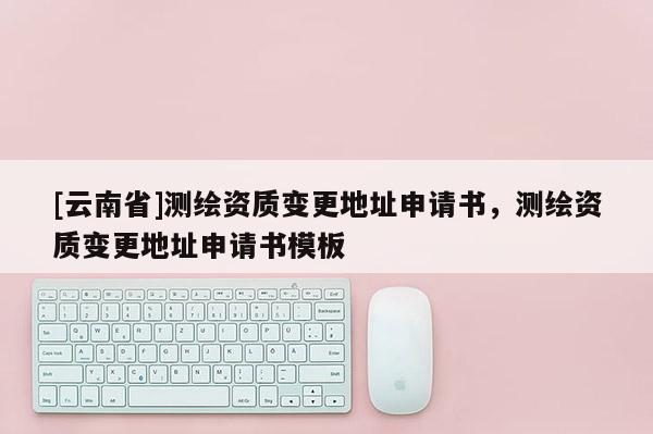 [云南省]測繪資質(zhì)變更地址申請書，測繪資質(zhì)變更地址申請書模板