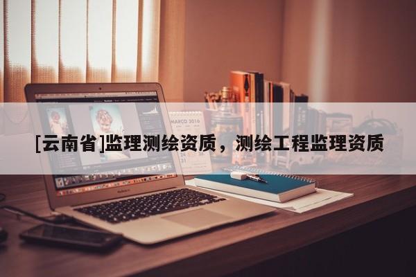 [云南省]監(jiān)理測繪資質(zhì)，測繪工程監(jiān)理資質(zhì)