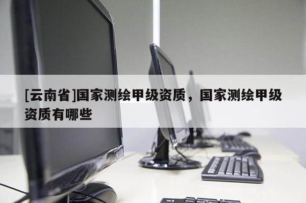 [云南省]國家測繪甲級資質，國家測繪甲級資質有哪些