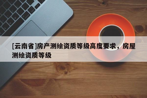[云南省]房產(chǎn)測(cè)繪資質(zhì)等級(jí)高度要求，房屋測(cè)繪資質(zhì)等級(jí)