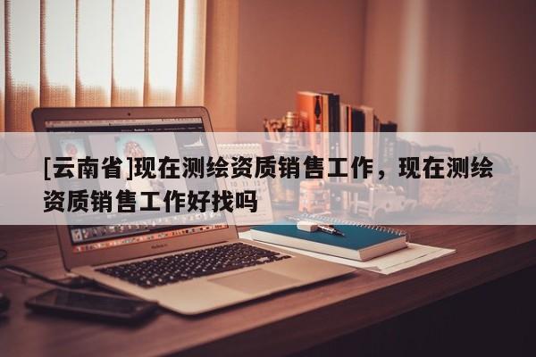[云南省]現(xiàn)在測(cè)繪資質(zhì)銷(xiāo)售工作，現(xiàn)在測(cè)繪資質(zhì)銷(xiāo)售工作好找嗎