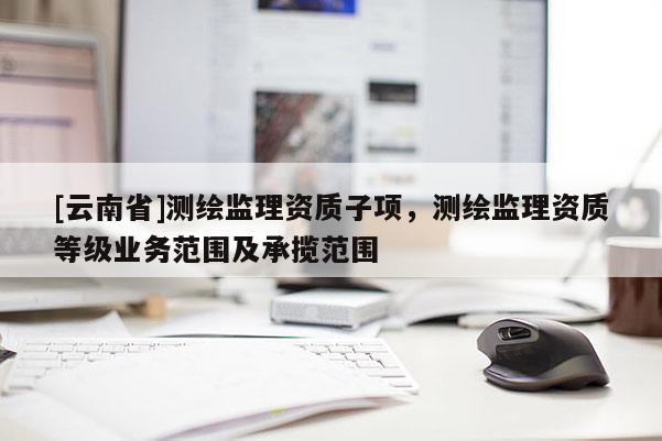 [云南省]測繪監(jiān)理資質(zhì)子項，測繪監(jiān)理資質(zhì)等級業(yè)務(wù)范圍及承攬范圍