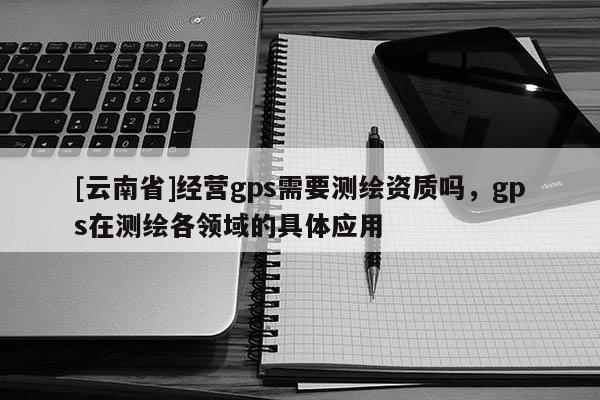 [云南省]經(jīng)營gps需要測繪資質(zhì)嗎，gps在測繪各領(lǐng)域的具體應(yīng)用