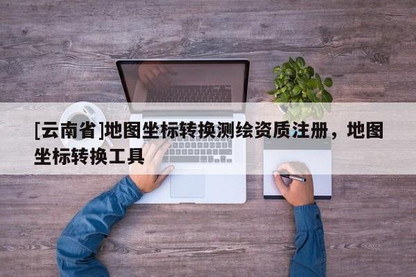 [云南省]地圖坐標(biāo)轉(zhuǎn)換測(cè)繪資質(zhì)注冊(cè)，地圖坐標(biāo)轉(zhuǎn)換工具