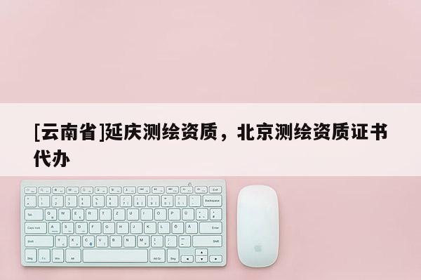 [云南省]延慶測(cè)繪資質(zhì)，北京測(cè)繪資質(zhì)證書代辦