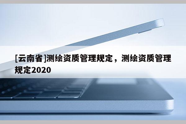 [云南省]測(cè)繪資質(zhì)管理規(guī)定，測(cè)繪資質(zhì)管理規(guī)定2020