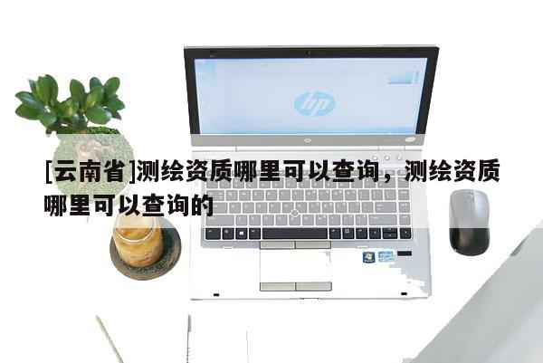 [云南省]測(cè)繪資質(zhì)哪里可以查詢，測(cè)繪資質(zhì)哪里可以查詢的