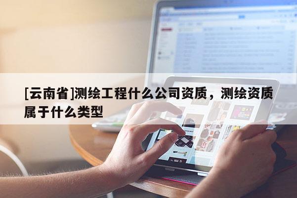 [云南省]測(cè)繪工程什么公司資質(zhì)，測(cè)繪資質(zhì)屬于什么類型