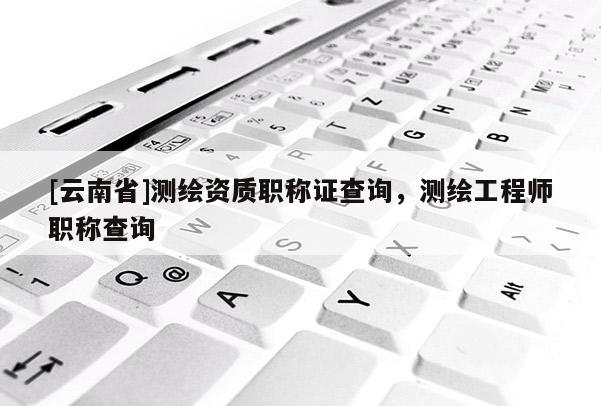[云南省]測(cè)繪資質(zhì)職稱證查詢，測(cè)繪工程師職稱查詢