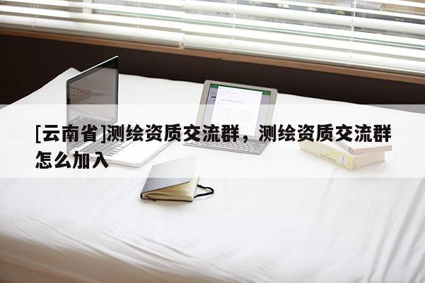 [云南省]測(cè)繪資質(zhì)交流群，測(cè)繪資質(zhì)交流群怎么加入