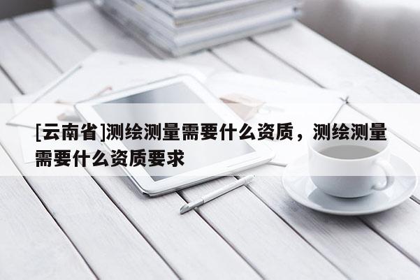 [云南省]測繪測量需要什么資質(zhì)，測繪測量需要什么資質(zhì)要求