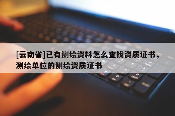 [云南省]已有測(cè)繪資料怎么查找資質(zhì)證書，測(cè)繪單位的測(cè)繪資質(zhì)證書
