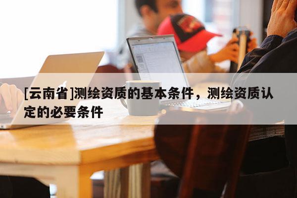 [云南省]測繪資質(zhì)的基本條件，測繪資質(zhì)認(rèn)定的必要條件