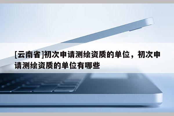 [云南省]初次申請測繪資質(zhì)的單位，初次申請測繪資質(zhì)的單位有哪些