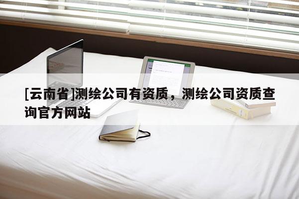 [云南省]測(cè)繪公司有資質(zhì)，測(cè)繪公司資質(zhì)查詢官方網(wǎng)站
