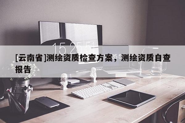[云南省]測(cè)繪資質(zhì)檢查方案，測(cè)繪資質(zhì)自查報(bào)告