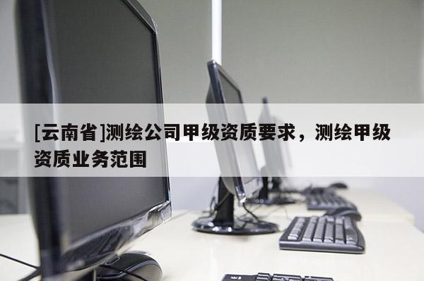 [云南省]測(cè)繪公司甲級(jí)資質(zhì)要求，測(cè)繪甲級(jí)資質(zhì)業(yè)務(wù)范圍