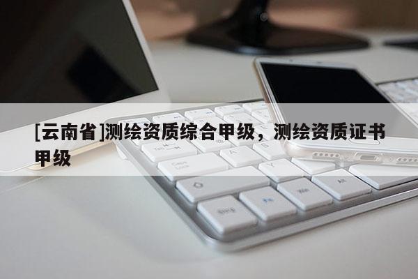 [云南省]測繪資質(zhì)綜合甲級，測繪資質(zhì)證書甲級