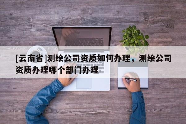 [云南省]測繪公司資質(zhì)如何辦理，測繪公司資質(zhì)辦理哪個部門辦理