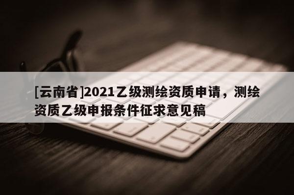 [云南省]2021乙級(jí)測(cè)繪資質(zhì)申請(qǐng)，測(cè)繪資質(zhì)乙級(jí)申報(bào)條件征求意見稿
