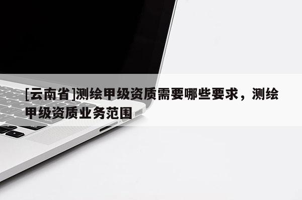 [云南省]測(cè)繪甲級(jí)資質(zhì)需要哪些要求，測(cè)繪甲級(jí)資質(zhì)業(yè)務(wù)范圍