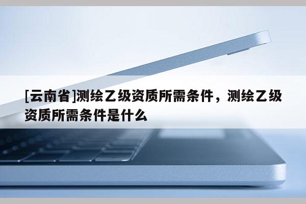 [云南省]測(cè)繪乙級(jí)資質(zhì)所需條件，測(cè)繪乙級(jí)資質(zhì)所需條件是什么