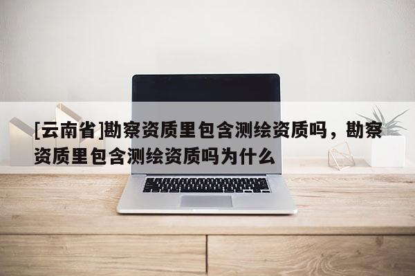 [云南省]勘察資質(zhì)里包含測(cè)繪資質(zhì)嗎，勘察資質(zhì)里包含測(cè)繪資質(zhì)嗎為什么