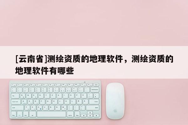 [云南省]測(cè)繪資質(zhì)的地理軟件，測(cè)繪資質(zhì)的地理軟件有哪些