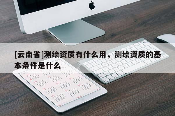 [云南省]測(cè)繪資質(zhì)有什么用，測(cè)繪資質(zhì)的基本條件是什么