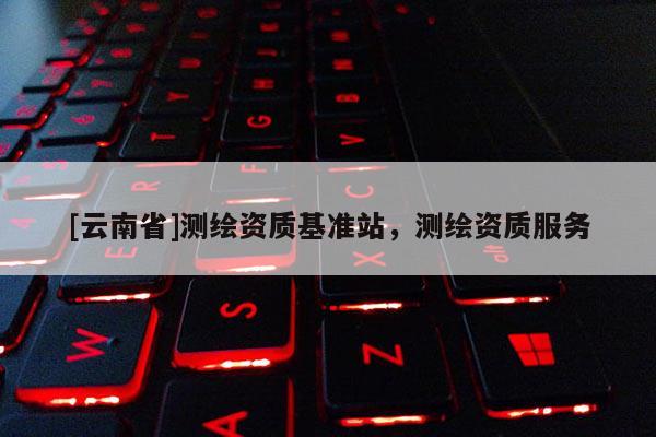 [云南省]測(cè)繪資質(zhì)基準(zhǔn)站，測(cè)繪資質(zhì)服務(wù)