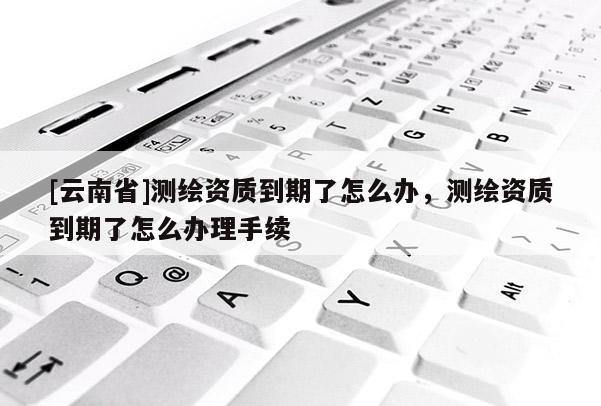 [云南省]測(cè)繪資質(zhì)到期了怎么辦，測(cè)繪資質(zhì)到期了怎么辦理手續(xù)