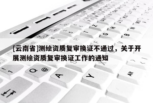 [云南省]測(cè)繪資質(zhì)復(fù)審換證不通過(guò)，關(guān)于開展測(cè)繪資質(zhì)復(fù)審換證工作的通知