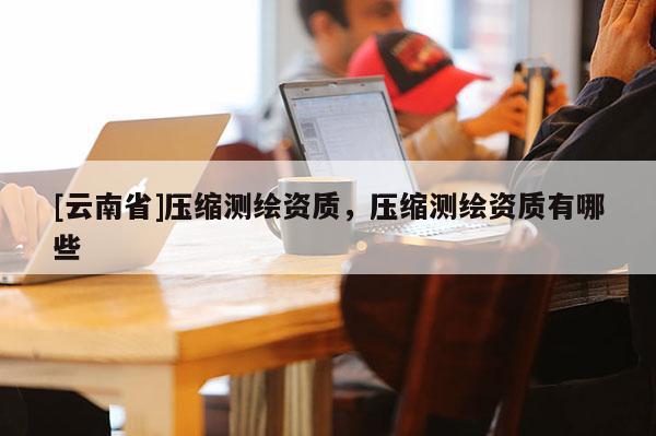 [云南省]壓縮測繪資質(zhì)，壓縮測繪資質(zhì)有哪些
