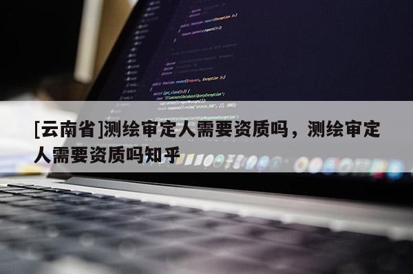 [云南省]測繪審定人需要資質(zhì)嗎，測繪審定人需要資質(zhì)嗎知乎