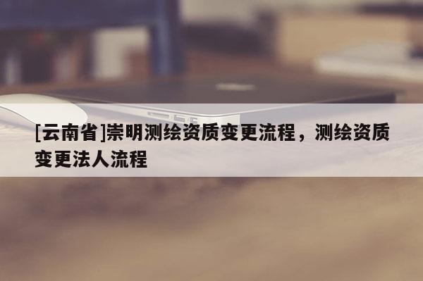 [云南省]崇明測繪資質(zhì)變更流程，測繪資質(zhì)變更法人流程