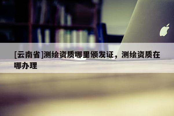[云南省]測繪資質(zhì)哪里頒發(fā)證，測繪資質(zhì)在哪辦理