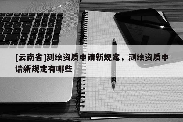 [云南省]測繪資質(zhì)申請新規(guī)定，測繪資質(zhì)申請新規(guī)定有哪些