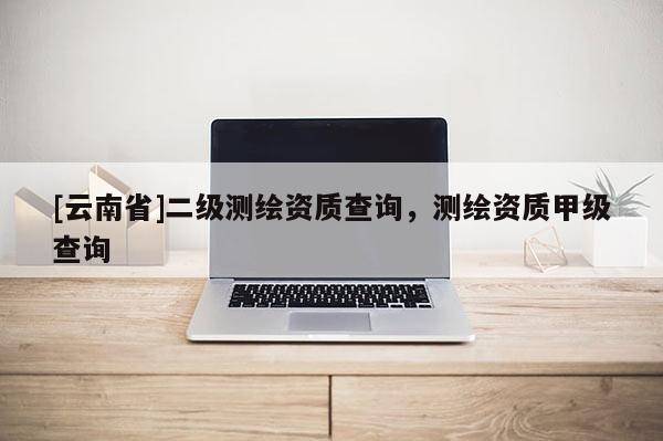 [云南省]二級測繪資質(zhì)查詢，測繪資質(zhì)甲級查詢