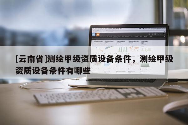 [云南省]測繪甲級資質(zhì)設(shè)備條件，測繪甲級資質(zhì)設(shè)備條件有哪些