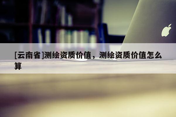 [云南省]測繪資質(zhì)價(jià)值，測繪資質(zhì)價(jià)值怎么算