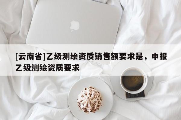 [云南省]乙級測繪資質(zhì)銷售額要求是，申報乙級測繪資質(zhì)要求