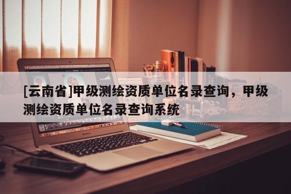 [云南省]甲級測繪資質(zhì)單位名錄查詢，甲級測繪資質(zhì)單位名錄查詢系統(tǒng)